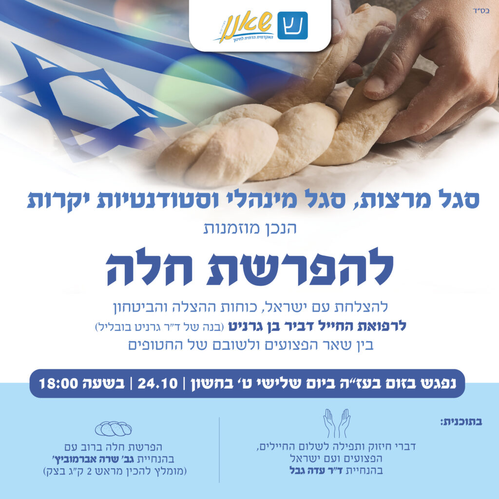 סגל מרצות, סגל מינהלי וסטודנטיות יקרות הנכן מוזמנות להפרשת חלה להצלחת עם ישראל, כוחות ההצלה והביטחון לרפואת החייל דביר בן גרניט (בנה של ד"ר גרניט בובליל) בין השאר הפצועים ולשובם של החטופים. נפגש בזום בעז"ה ביום שלישי ט' בחשון, 24.10, בשעה 18:00. בתוכנית: דברי חיזוק ותפילה לשלום החיילים, הפצועים ועם ישראל בהנחיית ד"ר עדה גבל. הפרשת חלה ברוב עם בהנחיית גב' שרה אברמוביץ' (מומלץ להכין מראש 2 ק"ג בצק)