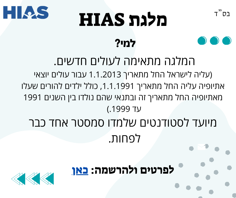 מלגת HIAS: המלגה מתאימה לעולים חדשים (עלייה לישראל החל מתאריך 1.1.2013. עבור עולים יוצאי אתיופיה החל מתאריך 1.1.1991 כולל ילדים להורים שעלו מאתיופיה החל מתאריך זה ובתנאי שהם נולדו בין השנים 1991 עד 1999. מיועד לסטודנטים שלמדו סמסטר אחד לפחות. לפרטים ולהרשמה לחצו כאן
